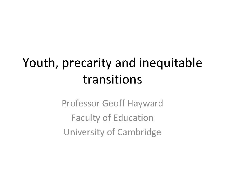 Youth, precarity and inequitable transitions Professor Geoff Hayward Faculty of Education University of Cambridge