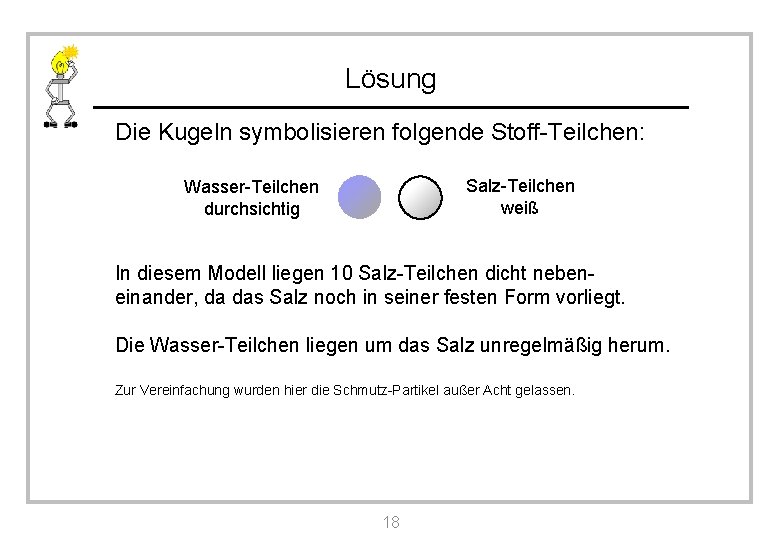 Lösung Die Kugeln symbolisieren folgende Stoff-Teilchen: Salz-Teilchen weiß Wasser-Teilchen durchsichtig In diesem Modell liegen