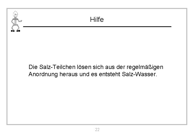 Hilfe Die Salz-Teilchen lösen sich aus der regelmäßigen Anordnung heraus und es entsteht Salz-Wasser.