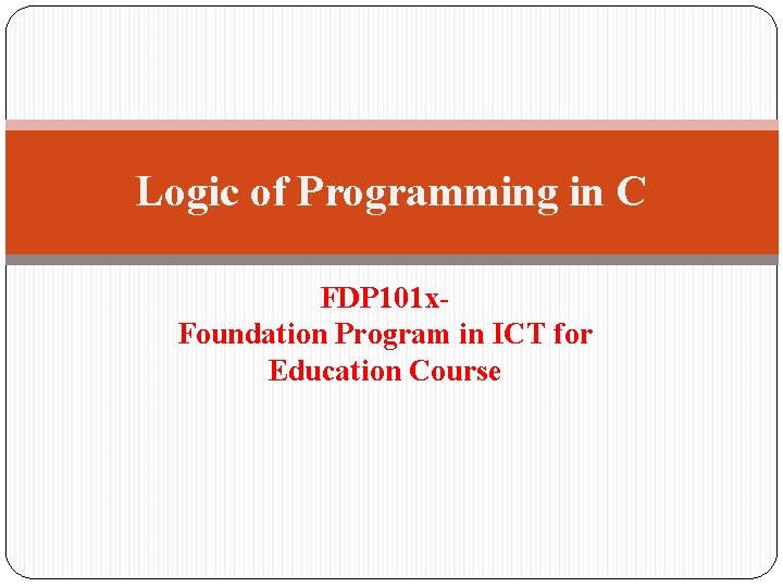 Logic of Programming in C FDP 101 x. Foundation Program in ICT for Education Logic of Programming in C FDP 101 x. Foundation Program in ICT for Education