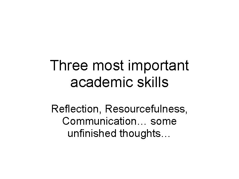 Three most important academic skills Reflection, Resourcefulness, Communication… some unfinished thoughts… 