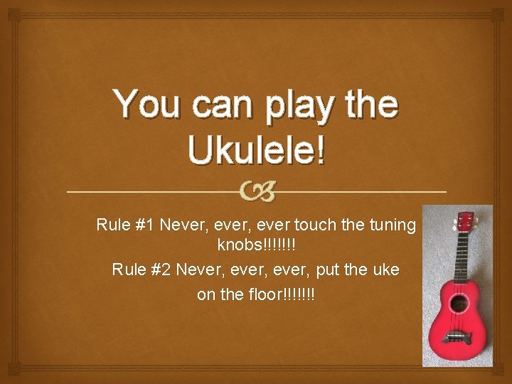 You can play the Ukulele! Rule #1 Never, ever touch the tuning knobs!!!!!!! Rule