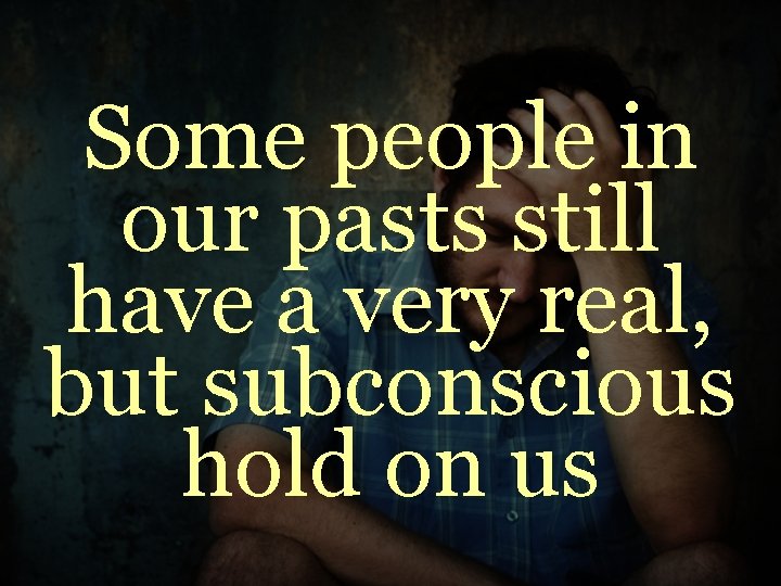 Some people in our pasts still have a very real, but subconscious hold on