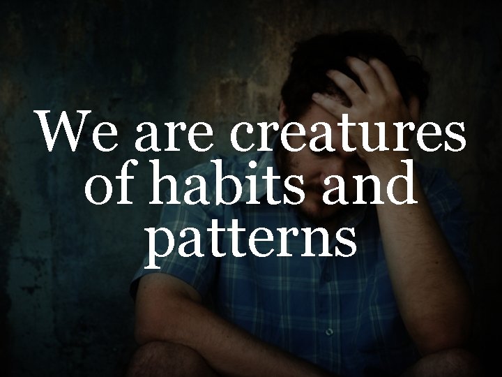 We are creatures of habits and patterns 