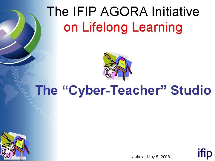 The IFIP AGORA Initiative on Lifelong Learning The “Cyber-Teacher” Studio Krakow, May 5, 2008 The IFIP AGORA Initiative on Lifelong Learning The “Cyber-Teacher” Studio Krakow, May 5, 2008