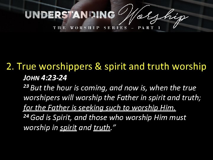 2. True worshippers & spirit and truth worship JOHN 4: 23 -24 23 But