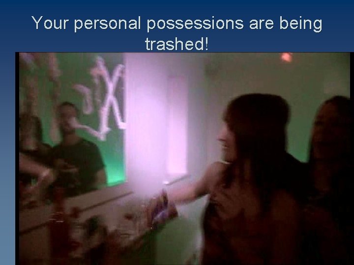 Your personal possessions are being trashed! 