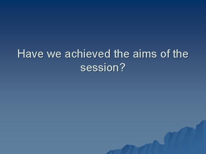 Have we achieved the aims of the session? 