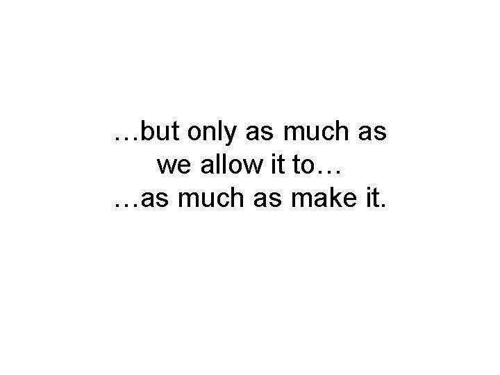 …but only as much as we allow it to… …as much as make it.