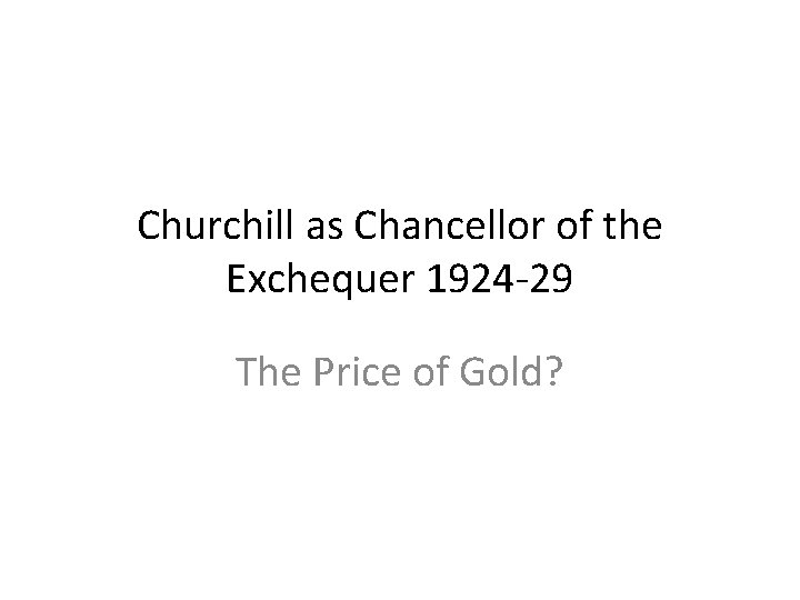 Churchill as Chancellor of the Exchequer 1924 -29 The Price of Gold? Churchill as Chancellor of the Exchequer 1924 -29 The Price of Gold?