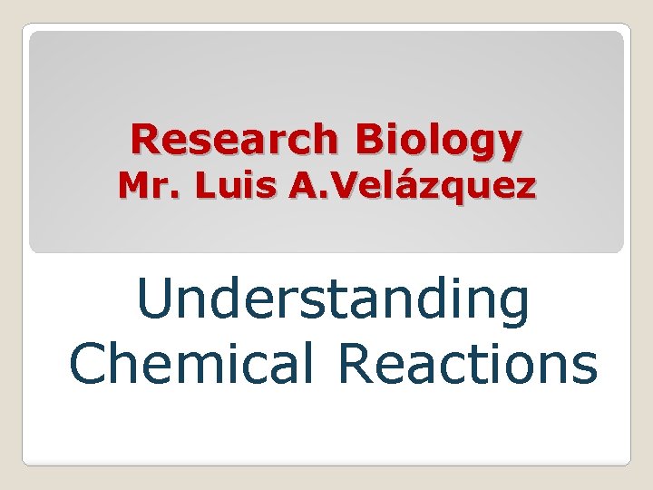 Research Biology Mr. Luis A. Velázquez Understanding Chemical Reactions 