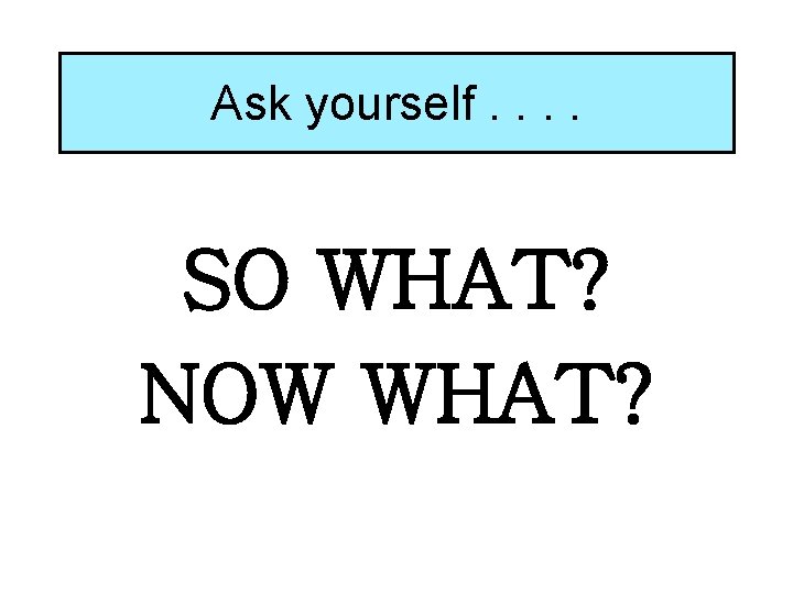 Ask yourself. . SO WHAT? NOW WHAT? Ask yourself. . SO WHAT? NOW WHAT?