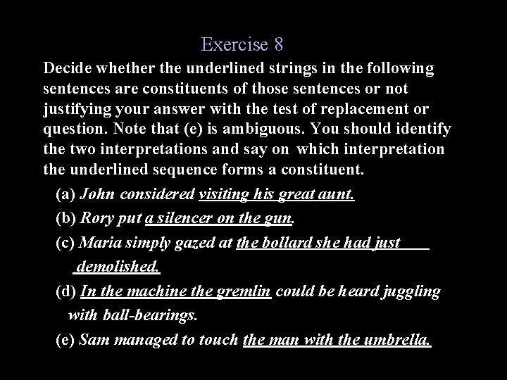 Exercise 8 Decide whether the underlined strings in the following sentences are constituents of