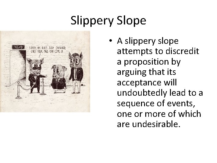 Slippery Slope • A slippery slope attempts to discredit a proposition by arguing that