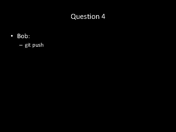 Question 4 • Bob: – git push 