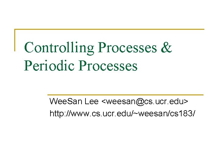 Controlling Processes & Periodic Processes Wee. San Lee <weesan@cs. ucr. edu> http: //www. cs.