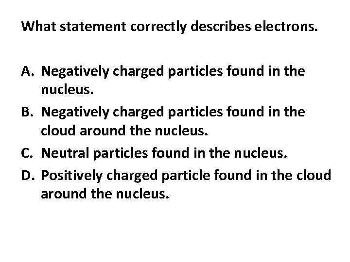What statement correctly describes electrons. A. Negatively charged particles found in the nucleus. B.