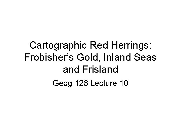 Cartographic Red Herrings: Frobisher’s Gold, Inland Seas and Frisland Geog 126 Lecture 10 