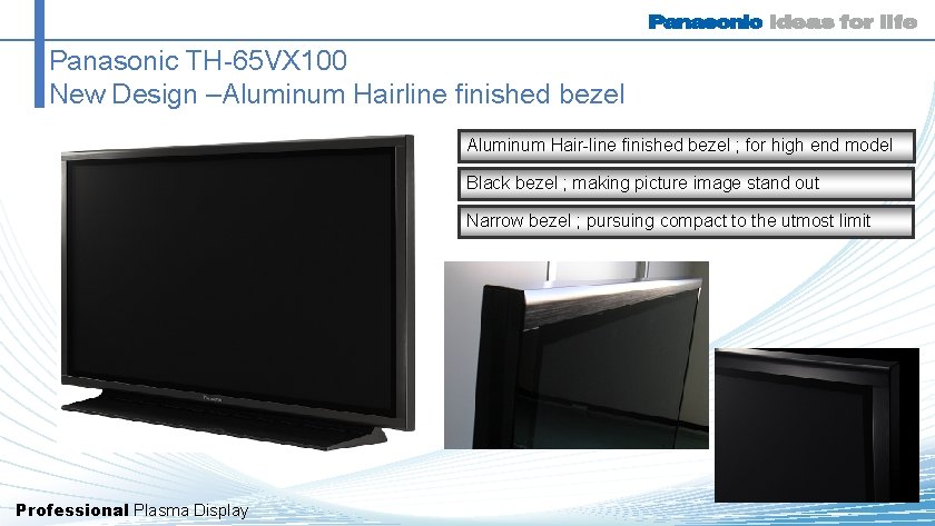 Panasonic TH-65 VX 100 New Design –Aluminum Hairline finished bezel Aluminum Hair-line finished bezel