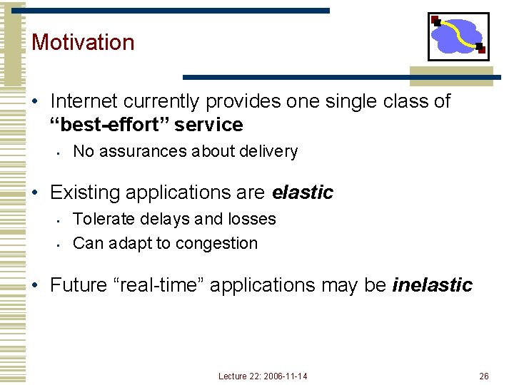 Motivation • Internet currently provides one single class of “best-effort” service • No assurances