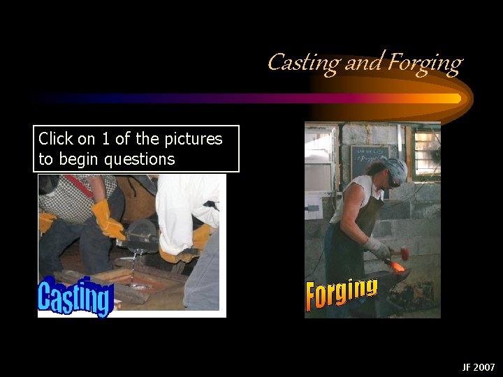 Casting and Forging Click on 1 of the pictures to begin questions JF 2007 Casting and Forging Click on 1 of the pictures to begin questions JF 2007