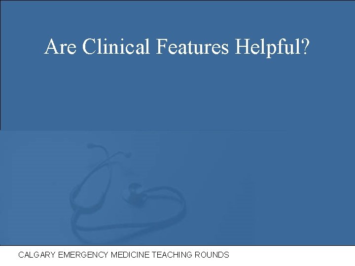 Are Clinical Features Helpful? CALGARY EMERGENCY MEDICINE TEACHING ROUNDS 