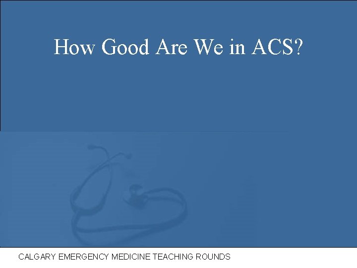 How Good Are We in ACS? CALGARY EMERGENCY MEDICINE TEACHING ROUNDS 