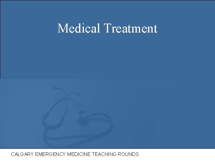 Medical Treatment CALGARY EMERGENCY MEDICINE TEACHING ROUNDS 
