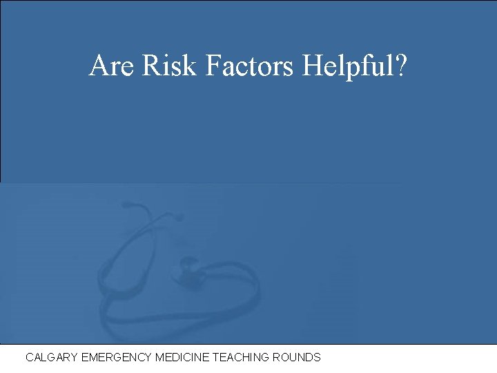 Are Risk Factors Helpful? CALGARY EMERGENCY MEDICINE TEACHING ROUNDS 