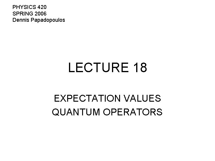 PHYSICS 420 SPRING 2006 Dennis Papadopoulos LECTURE 18 EXPECTATION VALUES QUANTUM OPERATORS 