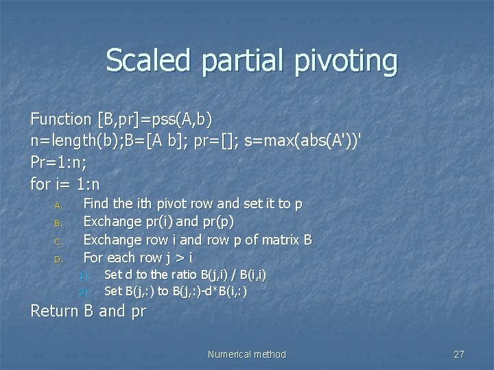 Scaled partial pivoting Function [B, pr]=pss(A, b) n=length(b); B=[A b]; pr=[]; s=max(abs(A'))' Pr=1: n;