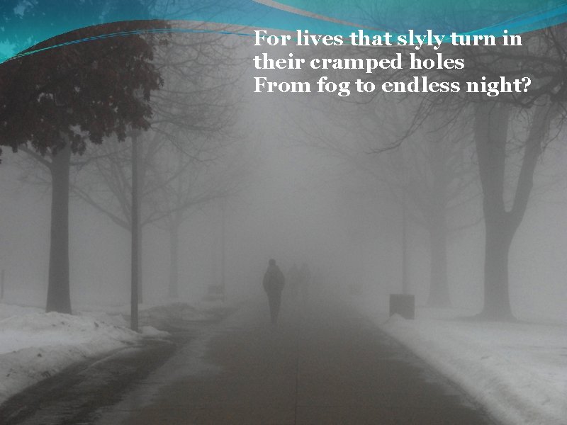 For lives that slyly turn in their cramped holes From fog to endless night?