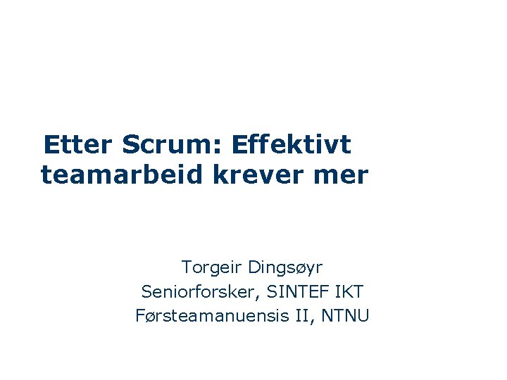 Etter Scrum: Effektivt teamarbeid krever mer Torgeir Dingsøyr Seniorforsker, SINTEF IKT Førsteamanuensis II, NTNU