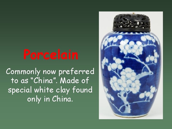 Porcelain Commonly now preferred to as “China”. Made of special white clay found only