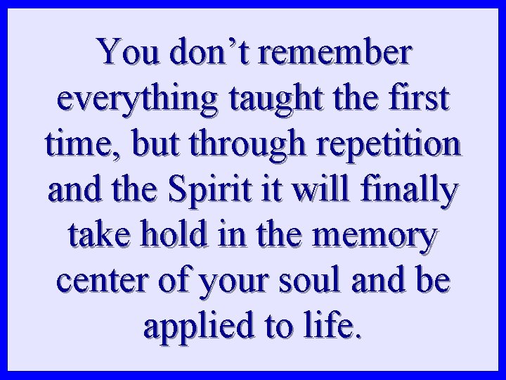 You don’t remember everything taught the first time, but through repetition and the Spirit You don’t remember everything taught the first time, but through repetition and the Spirit