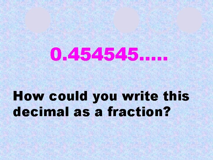0. 454545…. . How could you write this decimal as a fraction? 