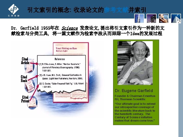 引文索引的概念: 收录论文的参考文献并索引 Dr. Garfield 1955年在 Science 发表论文, 提出将引文索引作为一种新的文 献检索与分类 具, 将一篇文献作为检索字段从而跟踪一个Idea的发展过程 Dr. Eugene Garfield