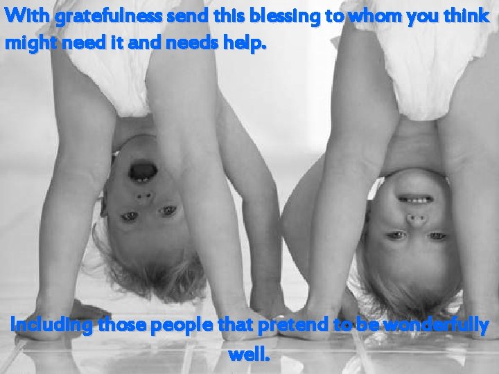 With gratefulness send this blessing to whom you think might need it and needs