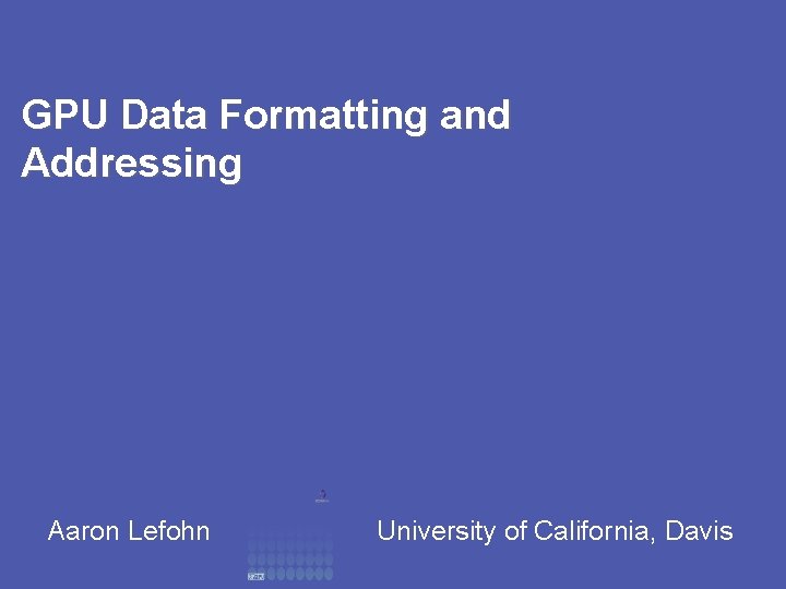 GPU Data Formatting and Addressing Aaron Lefohn University of California, Davis 