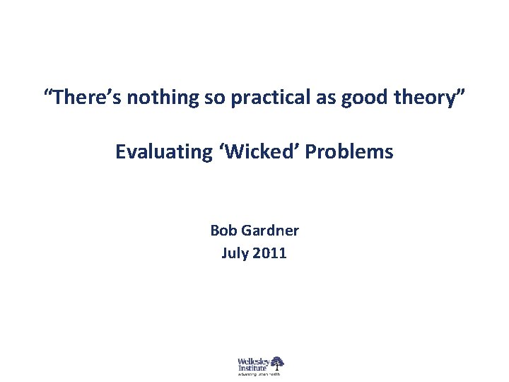 “There’s nothing so practical as good theory” Evaluating ‘Wicked’ Problems Bob Gardner July 2011 “There’s nothing so practical as good theory” Evaluating ‘Wicked’ Problems Bob Gardner July 2011