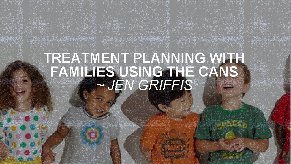  TREATMENT PLANNING WITH FAMILIES USING THE CANS ~ JEN GRIFFIS 