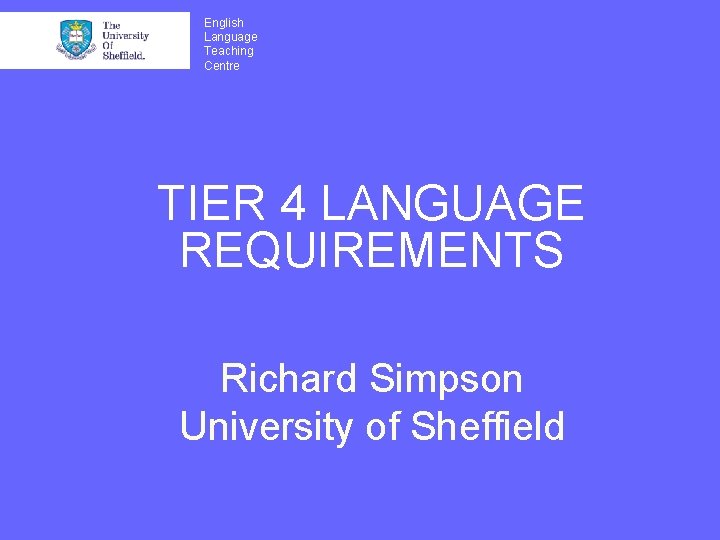 English Language Teaching Centre TIER 4 LANGUAGE REQUIREMENTS Richard Simpson University of Sheffield 