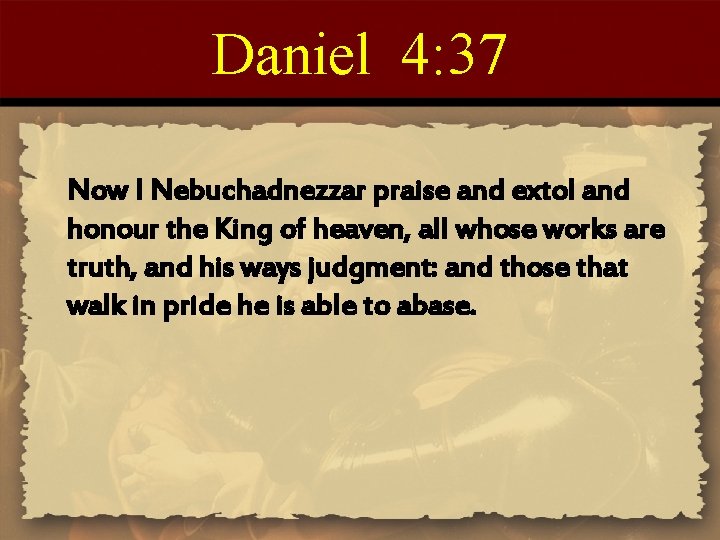 Daniel 4: 37 Now I Nebuchadnezzar praise and extol and honour the King of