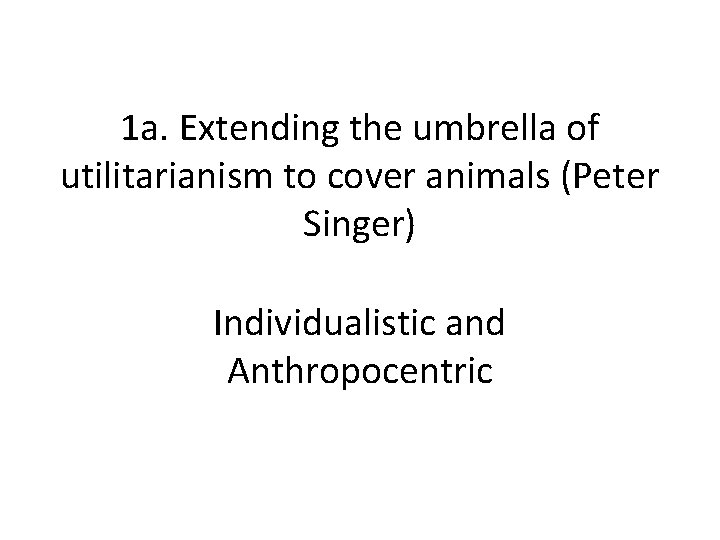 1 a. Extending the umbrella of utilitarianism to cover animals (Peter Singer) Individualistic and