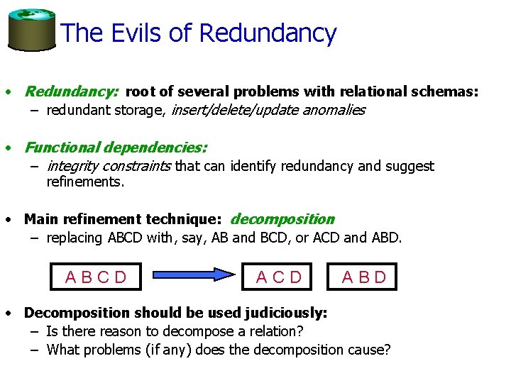 The Evils of Redundancy • Redundancy: root of several problems with relational schemas: –