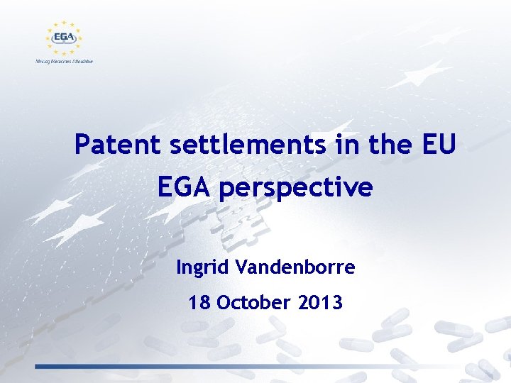 Patent settlements in the EU EGA perspective Ingrid Vandenborre 18 October 2013 