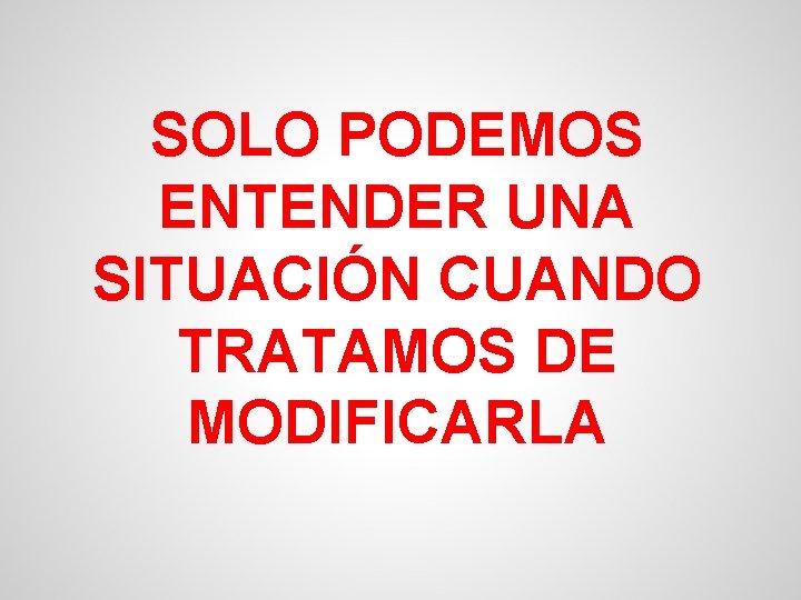 SOLO PODEMOS ENTENDER UNA SITUACIÓN CUANDO TRATAMOS DE MODIFICARLA 