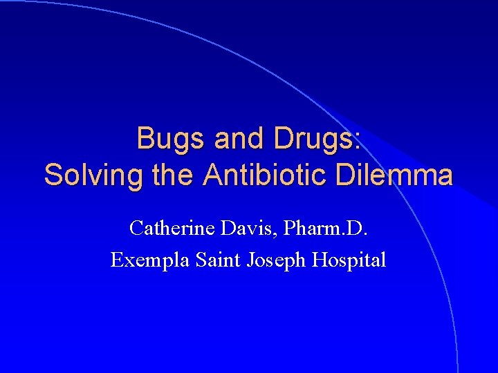 Bugs and Drugs: Solving the Antibiotic Dilemma Catherine Davis, Pharm. D. Exempla Saint Joseph