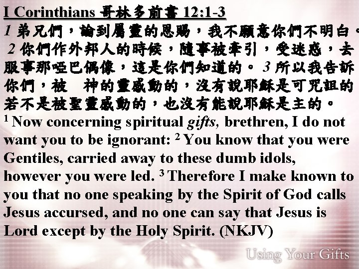 I Corinthians 哥林多前書 12: 1 -3 1 弟兄們，論到屬靈的恩賜，我不願意你們不明白。 2 你們作外邦人的時候，隨事被牽引，受迷惑，去 服事那啞巴偶像，這是你們知道的。 3 所以我告訴 你們，被　神的靈感動的，沒有說耶穌是可咒詛的；