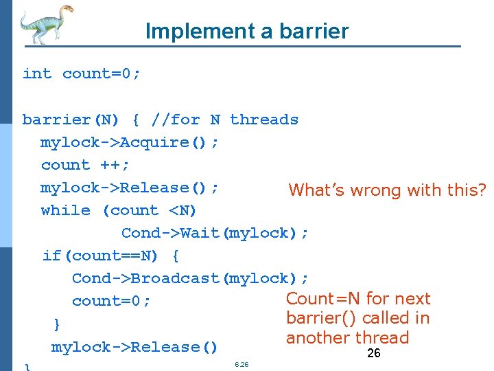 Implement a barrier int count=0; barrier(N) { //for N threads mylock->Acquire(); count ++; mylock->Release();